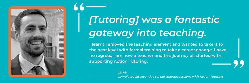 Quote from Action Tutoring tutor to teacher Luke: "[Tutoring] was a fantastic gateway into teaching. I learnt I enjoyed the teaching element and wanted to take it to the next level with formal training to take a career change. I have no regrets. I am now a teacher and this journey all started with supporting Action Tutoring."