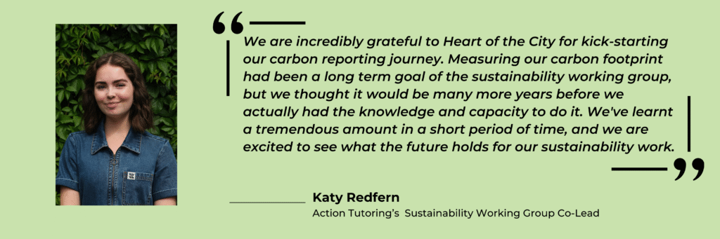 A picture of Action Tutoring's Sustainability Working Group Co-Lead, Katie Redfern. It is a quote graphic which contains Katie's thoughts on partner charity, Heart of the City, Action Tutoring's own carbon footprint and learnings regarding sustainability. The image is a light green colour with black font. 